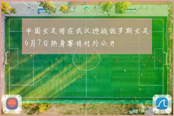 中国女足将在武汉迎战俄罗斯女足6月7日热身赛将对外公开