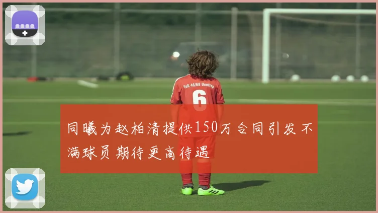 同曦为赵柏清提供150万合同引发不满球员期待更高待遇