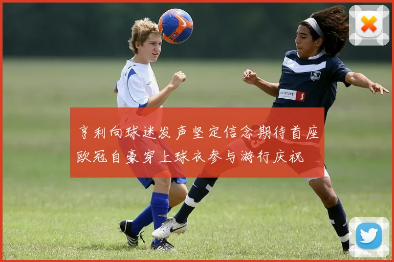 亨利向球迷发声坚定信念期待首座欧冠自豪穿上球衣参与游行庆祝