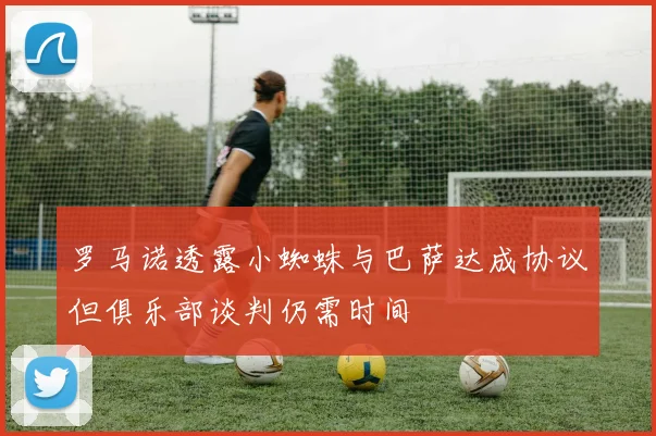 罗马诺透露小蜘蛛与巴萨达成协议但俱乐部谈判仍需时间