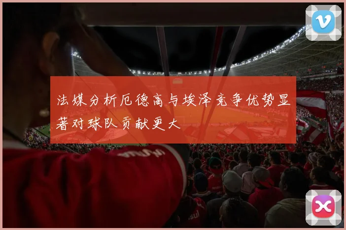 法媒分析厄德高与埃泽竞争优势显著对球队贡献更大