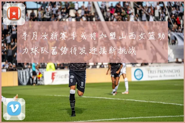 李月汝新赛季或将加盟山西女篮助力球队蓄势待发迎接新挑战