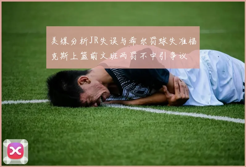 美媒分析JR失误与希尔罚球失准福克斯上篮前文班两罚不中引争议
