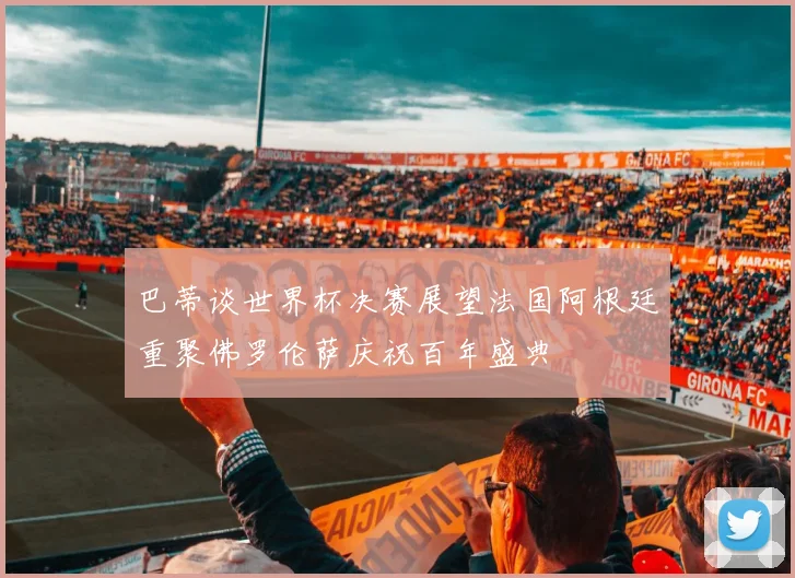 巴蒂谈世界杯决赛展望法国阿根廷重聚佛罗伦萨庆祝百年盛典