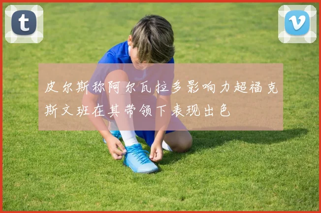 皮尔斯称阿尔瓦拉多影响力超福克斯文班在其带领下表现出色