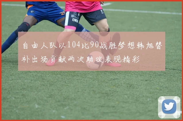 自由人队以104比90战胜梦想韩旭替补出场贡献两次助攻表现精彩