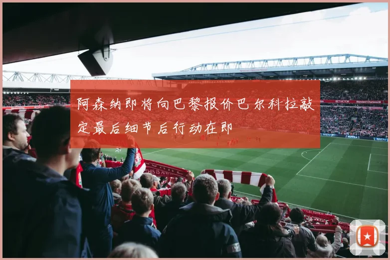 阿森纳即将向巴黎报价巴尔科拉敲定最后细节后行动在即