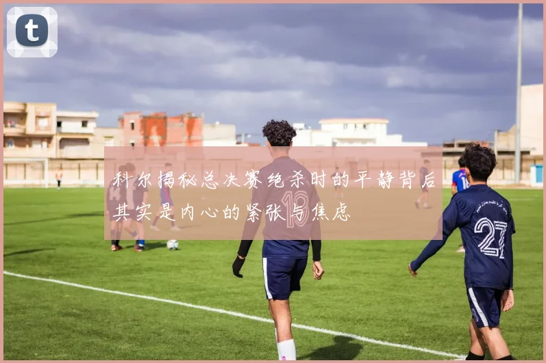 科尔揭秘总决赛绝杀时的平静背后其实是内心的紧张与焦虑