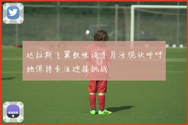 达拉斯飞翼教练谈李月汝现状呼吁她保持专注迎接挑战