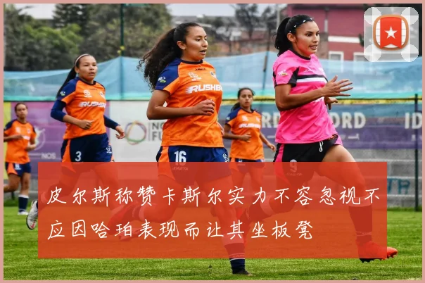 皮尔斯称赞卡斯尔实力不容忽视不应因哈珀表现而让其坐板凳
