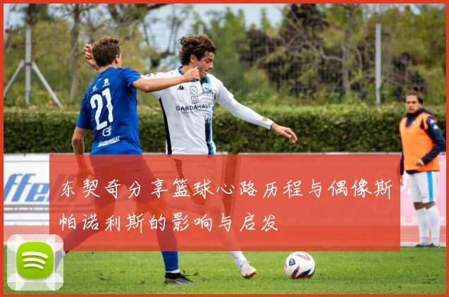 东契奇分享篮球心路历程与偶像斯帕诺利斯的影响与启发