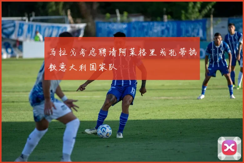 马拉戈考虑聘请阿莱格里或孔蒂执教意大利国家队