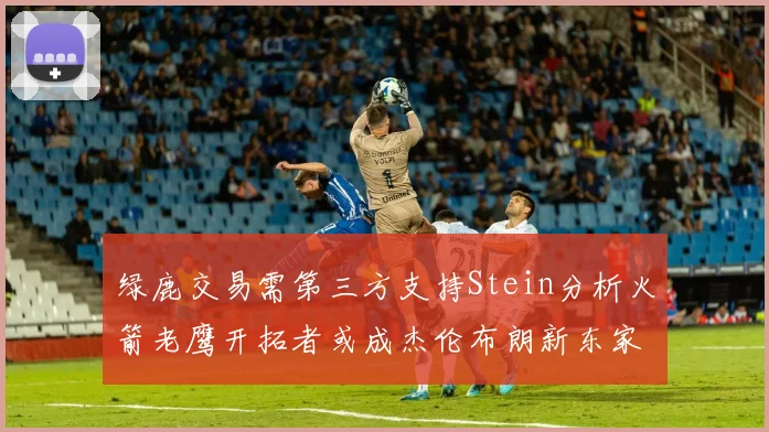 绿鹿交易需第三方支持Stein分析火箭老鹰开拓者或成杰伦布朗新东家