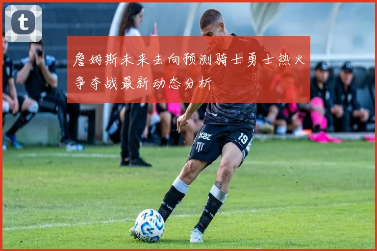 詹姆斯未来去向预测骑士勇士热火争夺战最新动态分析