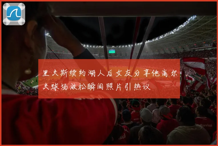 里夫斯续约湖人后女友分享他高尔夫球场放松瞬间照片引热议