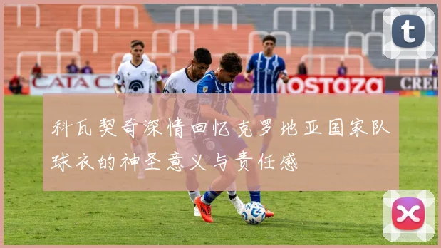 科瓦契奇深情回忆克罗地亚国家队球衣的神圣意义与责任感
