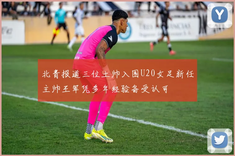 北青报道三位土帅入围U20女足新任主帅王军凭多年经验备受认可