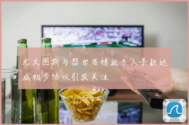 尤文图斯与瑟尔洛特就个人条款达成初步协议引发关注